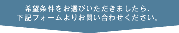 希望条件をお選びいただきましたら、下記フォームよりお問い合わせ下さい。